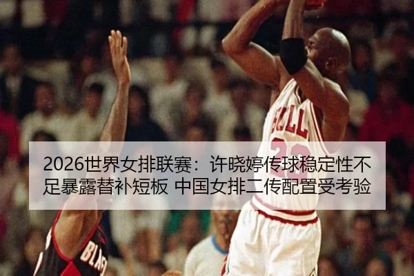 2026世界女排联赛：许晓婷传球稳定性不足暴露替补短板 中国女排二传配置受考验