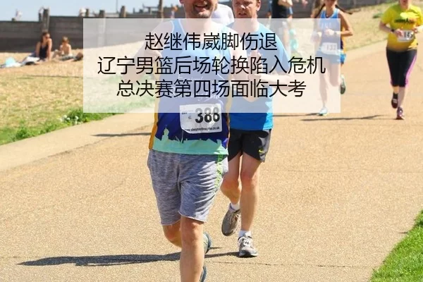 赵继伟崴脚伤退 辽宁男篮后场轮换陷入危机 总决赛第四场面临大考