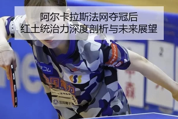 阿尔卡拉斯法网夺冠后 红土统治力深度剖析与未来展望